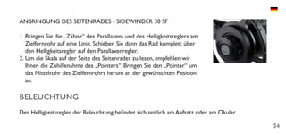 34
ANBRINGUNG DES SEITENRADES - SIDEWINDER 30 SF
1.	Bringen Sie die „Zähne“ des Parallaxen- und des Helligkeitsreglers am
Zielfernrohr auf eine Linie. Schieben Sie dann das Rad komplett über
den Helligkeitsregler auf den Parallaxenregler.
2.	Um die Skala auf der Seite des Seitenrades zu lesen, empfehlen wir
Ihnen die Zuhilfenahme des „Pointers“. Bringen Sie den „Pointer“ um
das Mittelrohr des Zielfernrohrs herum an der gewünschten Position
an.
BELEUCHTUNG
Der Helligkeitsregler der Beleuchtung befindet sich seitlich am Aufsatz oder am Okular.
 