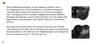 35
Hohe Helligkeitseinstellungen werden tagsüber empfohlen, wenn
die Umgebung hell ist. So ist das Absehen vor dunklem Hintergrund
erkennbar.Wenn wenig Licht vorhanden ist, wie bei Sonnenaufgang
oder -untergang, wird eine niedrigere Helligkeitseinstellung empfohlen.
Niedrigere Einstellungen sind bei hellem Tageslicht evtl. nicht sichtbar. Bei
abgeschaltetem Leuchtabsehen oder defekter Batterie ist das Absehen
schwarz.
Alle beleuchteten Zielfernrohre von Hawke verwenden eine CR2032-
Lithium-Batterie. Schrauben Sie zum Einsetzen der Batterie die Abdeckung
des Batteriefachs an der Oberseite des Helligkeitsreglers auf und legen Sie
eine neue Batterie mit dem + Pol nach oben ein.
 