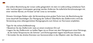 37
Die äußere Beschichtung der Linsen sollte gelegentlich mit dem im Lieferumfang enthaltenen Tuch
oder hochwertigem Linsenpapier gereinigt werden. Entfernen Sie äußerlicheVerschmutzungen mit
einer weichen Bürste, um Kratzer auf der Linse zu vermeiden.
Hinweis: Unnötiges Reiben oder dieVerwendung eines groben Tuchs kann die Beschichtung der
Linse dauerhaft beschädigen. Zur Reinigung der äußeren Oberfläche des Zielfernrohrs wird die
Verwendung eines silikongetränkten Reinigungstuchs zum Schutz vor Korrosion empfohlen.
Tipps für die sichere Aufbewahrung:
•	Bewahren Sie das Zielfernrohr stets an einem trockenen Ort auf.
•	Lagern Sie das Zielfernrohr an heißen Tagen nie an Orten wie dem Fahrgastraum eines Fahrzeugs,
da die hohen Temperaturen die Schmier- und Dichtungsmittel negativ beeinflussen könnten.
•	Vermeiden Sie das direkte Eintreten von Sonnenstrahlen in das Objektiv oder das Okular, da die
 
