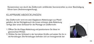 38
Konzentration von durch das Zielfernrohr einfallenden Sonnenstrahlen zu einer Beschädigung
führen kann (Verbrennungswirkung).
KLAPPBARE ABDECKUNGEN
Das Zielfernrohr wird mit zwei klappbaren Abdeckungen aus Metall
geliefert, die bei Nichtgebrauch die Linsen schützen. Jede Abdeckung
verfügt über einen Schlüssel für die Montage am Zielfernrohr.
1.	Öffnen Sie die Klapp-Abdeckung und positionieren Sie diese im
gewünschten Winkel.
2.	Wählen Sie den Schlüssel in der korrekten Größe und setzen Sie ihn in
dieVertiefungen. DieVertiefungen befinden sich am Innengewinde der
 