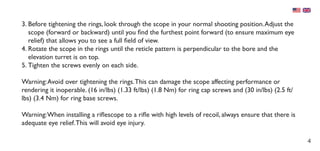 4
3.	Before tightening the rings, look through the scope in your normal shooting position.Adjust the
scope (forward or backward) until you find the furthest point forward (to ensure maximum eye
relief) that allows you to see a full field of view.
4.	Rotate the scope in the rings until the reticle pattern is perpendicular to the bore and the
elevation turret is on top.
5.	Tighten the screws evenly on each side.
Warning:Avoid over tightening the rings.This can damage the scope affecting performance or
rendering it inoperable. (16 in/lbs) (1.33 ft/lbs) (1.8 Nm) for ring cap screws and (30 in/lbs) (2.5 ft/
lbs) (3.4 Nm) for ring base screws.
Warning:When installing a riflescope to a rifle with high levels of recoil, always ensure that there is
adequate eye relief.This will avoid eye injury.
 
