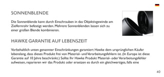 40
SONNENBLENDE
Die Sonnenblende kann durch Einschrauben in das Objektivgewinde am
Zielfernrohr befestigt werden. Mehrere Sonnenblenden lassen sich zu
einer großen Blende kombinieren.
HAWKE GARANTIE AUF LEBENSZEIT
Vorbehaltlich unten genannter Einschränkungen garantiert Hawke dem ursprünglichen Käufer
lebenslang, dass dieses Produkt frei von Material- undVerarbeitungsfehlern ist. (In Europa ist diese
Garantie auf 10 Jahre beschränkt.) Sollte Ihr Hawke Produkt Material- oderVerarbeitungsfehler
aufweisen, reparieren wir das Produkt oder ersetzen es durch ein gleichwertiges, falls eine
 