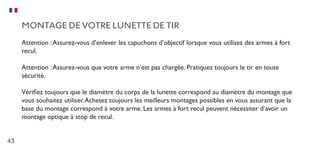43
MONTAGE DE VOTRE LUNETTE DE TIR
Attention :Assurez-vous d’enlever les capuchons d’objectif lorsque vous utilisez des armes à fort
recul.
Attention :Assurez-vous que votre arme n’est pas chargée. Pratiquez toujours le tir en toute
sécurité.
Vérifiez toujours que le diamètre du corps de la lunette correspond au diamètre du montage que
vous souhaitez utiliser.Achetez toujours les meilleurs montages possibles en vous assurant que la
base du montage correspond à votre arme. Les armes à fort recul peuvent nécessiter d’avoir un
montage optique à stop de recul.
 