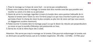 44
1.	Fixez le montage sur la base de votre fusil – ne serrez pas complètement.
2.	Posez votre lunette dans le montage. La lunette doit être montée aussi bas que possible sans
toucher au canon, à la visée ou au percuteur.
3.	Avant de serrer le montage, regardez à travers la lunette dans votre position habituelle de tir.
Ajustez la lunette (vers l’avant ou vers l‘arrière) jusqu’à ce que vous trouviez le point qui vous
permette d’avoir le champ de vision le plus complet, au plus loin de votre oeil (qui vous assure
un dégagement oculaire maximum).
4.	Faites tourner la lunette dans le montage jusqu’à ce que le dessin du réticule soit perpendiculaire
au canon et que la tourelle d’élévation soit positionnée en haut.
5.	Serrez les vis de la même façon des 2 côtés.
Attention : Ne serrez pas trop le montage sur la lunette. Cela pourrait endommager la lunette, soit
en diminuant ses performances, soit en la rendant inopérante : 30 in/lbs - 2.5 ft/lbs - 3.4 Nm pour
 