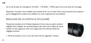 45
les vis de la base du montage et 16 in/lbs - 1.33 ft/lbs - 1.8 Nm pour les vis du haut du montage.
Attention : Lorsque vous installez une lunette de tir sur un fusil à fort recul, assurez-vous toujours
que le dégagement oculaire est suffisant ou vous risqueriez de vous blesser.
REGLAGE DE LA LENTILLE OCULAIRE
Toutes les lunettes de tir Hawke disposent d’une mise au point oculaire
réglable. Pour adapter les caractéristiques de votre oeil à celles de votre
lunette et vous apporter ainsi une image claire du réticule, faites les
réglages suivants :
1.	Tenez la lunette à 2 ou 3 cms de votre oeil et regardez à travers
 