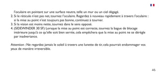 46
l’oculaire en pointant sur une surface neutre, telle un mur ou un ciel dégagé.
2.	Si le réticule n’est pas net, tournez l’oculaire. Regardez à nouveau rapidement à travers l’oculaire :
si la mise au point n’est toujours pas bonne, continuez à tourner.
3.	Si la vision est moins nette, tournez dans le sens opposé.
4.	(SIDEWINDER 30 SF) Lorsque la mise au point est correcte, tournez la bague de blocage
intérieure jusqu’à ce qu’elle soit bien serrée, cela empêchera que la mise au point ne se dérègle
par inadvertance.
Attention : Ne regardez jamais le soleil à travers une lunette de tir, cela pourrait endommager vos
yeux de manière irreversible.
 
