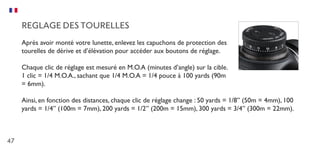 47
REGLAGE DES TOURELLES
Après avoir monté votre lunette, enlevez les capuchons de protection des
tourelles de dérive et d’élévation pour accéder aux boutons de réglage.
Chaque clic de réglage est mesuré en M.O.A (minutes d’angle) sur la cible.
1 clic = 1/4 M.O.A., sachant que 1/4 M.O.A = 1/4 pouce à 100 yards (90m
= 6mm).
Ainsi, en fonction des distances, chaque clic de réglage change : 50 yards = 1/8” (50m = 4mm), 100
yards = 1/4” (100m = 7mm), 200 yards = 1/2” (200m = 15mm), 300 yards = 3/4” (300m = 22mm).
 