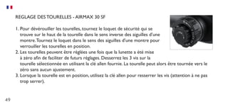 49
REGLAGE DES TOURELLES - AIRMAX 30 SF
1.	Pour dévérouiller les tourelles, tournez le loquet de sécurité qui se
trouve sur le haut de la tourelle dans le sens inverse des aiguilles d’une
montre.Tournez le loquet dans le sens des aiguilles d’une montre pour
verrouiller les tourelles en position.
2.	Les tourelles peuvent être réglées une fois que la lunette a été mise
à zéro afin de faciliter de futurs réglages. Desserrez les 3 vis sur la
tourelle sélectionnée en utilisant la clé allen fournie. La tourelle peut alors être tournée vers le
zéro sans aucun ajustement.
3.	Lorsque la tourelle est en position, utilisez la clé allen pour resserrer les vis (attention à ne pas
trop serrer).
 