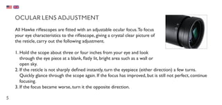 5
OCULAR LENS ADJUSTMENT
All Hawke riflescopes are fitted with an adjustable ocular focus.To focus
your eye characteristics to the riflescope, giving a crystal clear picture of
the reticle, carry out the following adjustment.
1.	Hold the scope about three or four inches from your eye and look
through the eye piece at a blank, flatly lit, bright area such as a wall or
open sky.
2.	If the reticle is not sharply defined instantly, turn the eyepiece (either direction) a few turns.
Quickly glance through the scope again. If the focus has improved, but is still not perfect, continue
focusing.
3.	If the focus became worse, turn it the opposite direction.
 