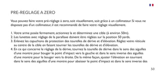 50
PRE-REGLAGE A ZERO
Vous pouvez faire votre pré-réglage à zero, soit visuellement, soit grâce à un collimateur. Si vous ne
disposez pas d’un collimateur, il est recommandé de faire votre réglage visuellement.
1.	Votre arme posée fermement, actionnez la et déterminez une cible (à environ 50m).
2.	Les lunettes avec réglage de la parallaxe doivent être réglées sur la position 50 yards.
3.	Enlevez les capuchons de protection des tourelles de dérive et d’élévation. Réglez votre réticule
au centre de la cible en faisant tourner les tourelles de dérive et d’élévation.
4.	En ce qui concerne le réglage de la dérive, tournez la tourelle de dérive dans le sens des aiguilles
d’une montre pour bouger le point d’impact vers la gauche et dans le sens inverse des aiguilles
d’une montre pour le bouger vers la droite. De la même façon, ajuster l’élévation en tournant
dans le sens des aiguilles d’une montre pour abaisser le point d’impact et dans le sens inverse des
 