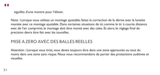 51
aiguilles d’une montre pour l’élever.
Note : Lorsque vous utilisez un montage ajustable, faites la correction de la dérive avec la lunette
montée avec ce montage ajustable. Dans certaines situations de tir, comme le tir à courte distance
avec de l’air comprimé, le montage doit être monté avec des cales. Et alors, le réglage final de
precision devra être fait avec les tourelles.
MISE A ZERO AVEC DES BALLES REELLES
Attention : Lorsque vous tirez, vous devez toujours être dans une zone approuvée ou tout du
moins dans une zone sans risque. Nous vous recommandons de porter des protections auditives et
visuelles.
 