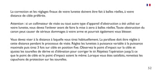 52
La correction et les réglages finaux de votre lunette doivent être fait à balles réelles, à votre
distance de cible préférée.
Attention : si un collimateur de visée ou tout autre type d’appareil d’obstruction a été utilisé sur
votre lunette, vous devez l’enlever avant de faire la mise à zero à balles réelles.Toute obstruction du
canon peut causer de sérieux dommages à votre arme et pourrait également vous blesser.
Vous devez viser à la distance à laquelle vous tirez habituellement. La parallaxe doit être réglée à
cette distance pendant le processus de visée. Réglez les lunettes à puissance variable à la puissance
maximale puis tirez 3 fois sur cible en position fixe. Observez le point d’impact sur la cible et
ajustez les tourelles de dérive et d’élévation pour corriger le tir. Répétez l’opération jusqu’à ce
que le point de cible et le point d’impact soient le même. Lorsque vous êtes satisfaits, remettez les
capuchons de protection sur les tourelles.
 