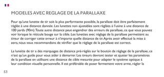53
MODELES AVEC REGLAGE DE LA PARALLAXE
Pour qu’une lunette de tir soit la plus performante possible, la parallaxe doit être parfaitement
réglée à une distance donnée. Les lunettes non ajustables sont réglées à l’usine à une distance de
100 yards (90m).Toute autre distance peut engendrer des erreurs de parallaxe, ce que vous pouvez
voir lorsque le réticule bouge sur la cible. Les lunettes avec réglage de la parallaxe permettent au
tireur de corriger cette erreur à n’importe quelle distance de tir.Après avoir effectué la mise à
zero, nous vous recommandons de vérifier que le réglage de la parallaxe est correct.
La lunette de tir a des marquages de distance pré-réglés sur le bouton de réglage de la parallaxe, ce
n’est qu’un guide pour vous aider à démarrer. Les tireurs devront tester et ajuster les paramètres
de la parallaxe en utillisant une distance de cible mesurée pour adapter le système optique à
leur condition visuelle personnelle. Il est préférable de poser fermement votre arme, régler la
 