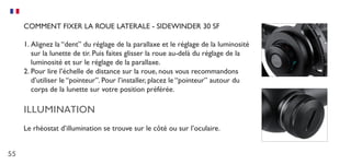 55
COMMENT FIXER LA ROUE LATERALE - SIDEWINDER 30 SF
1.	Alignez la “dent” du réglage de la parallaxe et le réglage de la luminosité
sur la lunette de tir. Puis faites glisser la roue au-delà du réglage de la
luminosité et sur le réglage de la parallaxe.
2.	Pour lire l’échelle de distance sur la roue, nous vous recommandons
d’utiliser le “pointeur”. Pour l’installer, placez le “pointeur” autour du
corps de la lunette sur votre position préférée.
ILLUMINATION
Le rhéostat d’illumination se trouve sur le côté ou sur l’oculaire.
 