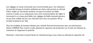 56
Les réglages en haute luminosité sont recommandés pour une utilisation
en journée lorsque la lumière ambiante est claire, cela permet au réticule
d’être visible sur des fonds sombres. Lorsque la lumière est faible
comme à l’aube ou au crépuscule, nous vous recommandons de régler la
luminosité à un niveau plus faible. Les réglages de faible intensité peuvent
ne pas être visibles de jour. Les réticules sont noirs en position off ou
lorsque la batterie est vide.
Tous les modèles de lunettes Hawke avec réticule illuminé fonctionnent avec une pile bouton
lithium CR2032. Pour insérer la pile, dévissez le capuchon de protection sur le haut du rhéostat et
insérez-la en respectant la polarité.
Attention : tenez bien la partie basse du rhéostat lorsque vous vissez ou dévissez le capuchon de
 
