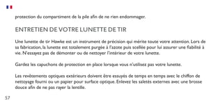 57
protection du compartiment de la pile afin de ne rien endommager.
ENTRETIEN DE VOTRE LUNETTE DE TIR
Une lunette de tir Hawke est un instrument de précision qui mérite toute votre attention. Lors de
sa fabrication, la lunette est totalement purgée à l’azote puis scellée pour lui assurer une fiabilité à
vie. N’essayez pas de démonter ou de nettoyer l’intérieur de votre lunette.
Gardez les capuchons de protection en place lorsque vous n’utilisez pas votre lunette.
Les revêtements optiques extérieurs doivent être essuyés de temps en temps avec le chiffon de
nettoyage fourni ou un papier pour surface optique. Enlevez les saletés externes avec une brosse
douce afin de ne pas rayer la lentille.
 