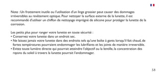 58
Note : Un frottement inutile ou l’utilisation d’un linge grossier peut causer des dommages
irréversibles au revêtement optique. Pour nettoyer la surface externe de la lunette, il est
recommandé d’utiliser un chiffon de nettoyage imprégné de silicone pour protéger la lunette de la
corrosion.
Les petits plus pour ranger votre lunette en toute sécurité :
•	Conservez votre lunette dans un endroit sec.
•	Ne laissez jamais votre lunette dans des endroits tels qu’une boîte à gants lorsqu’il fait chaud, de
fortes températures pourraient endommager les lubrifiants et les joints de manière irreversible.
•	Evitez toute lumière directe qui pourrait atteindre l’objectif ou la lentille, la concentration des
rayons du soleil à travers la lunette pourrait l’endommager.
 