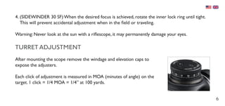 6
4.	(SIDEWINDER 30 SF) When the desired focus is achieved, rotate the inner lock ring until tight.
This will prevent accidental adjustment when in the field or traveling.
Warning: Never look at the sun with a riflescope, it may permanently damage your eyes.
TURRET ADJUSTMENT
After mounting the scope remove the windage and elevation caps to
expose the adjusters.
Each click of adjustment is measured in MOA (minutes of angle) on the
target. 1 click = 1/4 MOA = 1/4” at 100 yards.
 