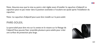 60
Note :Assurez-vous que la mise au point a été réglée avant d’installer le capuchon d’objectif. Le
capuchon peut ne pas rester dans la position souhaitée si l’oculaire est ajusté après l’installation du
capuchon.
Note : Le capuchon d’objectif peut aussi être installé sur le pare-soleil.
PARE-SOLEIL
Le pare-soleil peut être mis sur la unette en le vissant sur le filetage de
l’objectif.Vous pouvez fixer ensemble plusieurs pare-soleils pour créer
une surface de protection plus large.
 