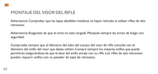 63
MONTAJE DEL VISOR DEL RIFLE
Advertencia: Comprobar que las tapas abatibles metálicas se hayan retirado al utilizar rifles de alto
retroceso.
Advertencia:Asegúrese de que el arma no está cargada. Manipule siempre las armas de fuego con
seguridad.
Compruebe siempre que el diámetro del tubo del cuerpo del visor de rifle coincide con el
diámetro del anillo del visor que desea utilizar. Compre siempre los mejores anillos que pueda
permitirse asegurándose de que la base del anillo encaje con su rifle. Los rifles de alto retroceso
pueden requerir anillos con un pasador de tope de retroceso.
 