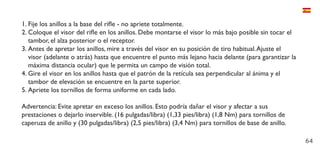 64
1.	Fije los anillos a la base del rifle - no apriete totalmente.
2.	Coloque el visor del rifle en los anillos. Debe montarse el visor lo más bajo posible sin tocar el
tambor, el alza posterior o el receptor.
3.	Antes de apretar los anillos, mire a través del visor en su posición de tiro habitual.Ajuste el
visor (adelante o atrás) hasta que encuentre el punto más lejano hacia delante (para garantizar la
máxima distancia ocular) que le permita un campo de visión total.
4.	Gire el visor en los anillos hasta que el patrón de la retícula sea perpendicular al ánima y el
tambor de elevación se encuentre en la parte superior.
5.	Apriete los tornillos de forma uniforme en cada lado.
Advertencia: Evite apretar en exceso los anillos. Esto podría dañar el visor y afectar a sus
prestaciones o dejarlo inservible. (16 pulgadas/libra) (1,33 pies/libra) (1,8 Nm) para tornillos de
caperuza de anillo y (30 pulgadas/libra) (2,5 pies/libra) (3,4 Nm) para tornillos de base de anillo.
 