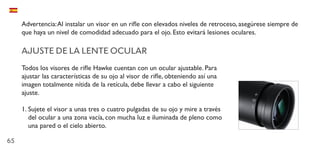 65
Advertencia:Al instalar un visor en un rifle con elevados niveles de retroceso, asegúrese siempre de
que haya un nivel de comodidad adecuado para el ojo. Esto evitará lesiones oculares.
AJUSTE DE LA LENTE OCULAR
Todos los visores de rifle Hawke cuentan con un ocular ajustable. Para
ajustar las características de su ojo al visor de rifle, obteniendo así una
imagen totalmente nítida de la retícula, debe llevar a cabo el siguiente
ajuste.
1.	Sujete el visor a unas tres o cuatro pulgadas de su ojo y mire a través
del ocular a una zona vacía, con mucha luz e iluminada de pleno como
una pared o el cielo abierto.
 
