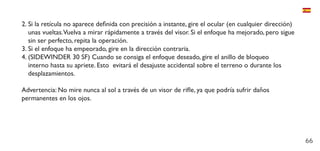 66
2.	Si la retícula no aparece definida con precisión a instante, gire el ocular (en cualquier dirección)
unas vueltas.Vuelva a mirar rápidamente a través del visor. Si el enfoque ha mejorado, pero sigue
sin ser perfecto, repita la operación.
3.	Si el enfoque ha empeorado, gire en la dirección contraria.
4.	(SIDEWINDER 30 SF) Cuando se consiga el enfoque deseado, gire el anillo de bloqueo
interno hasta su apriete. Esto evitará el desajuste accidental sobre el terreno o durante los
desplazamientos.
Advertencia: No mire nunca al sol a través de un visor de rifle, ya que podría sufrir daños
permanentes en los ojos.
 