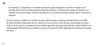 71
de impacto a la izquierda y en sentido antihorario para desplazar el punto de impacto a la
derecha. De la misma forma, ajuste la elevación girando el elemento de ajuste de elevación en
sentido horario para bajar el punto de impacto y en sentido antihorario para elevar el punto de
impacto.
Nota: Cuando se utilicen los anillos de ajuste lateral, realice el ajuste principal lateral con ellos.
En determinadas situaciones de tiro como en el caso de las armas de aire comprimido de corto
alcance en las que no se dispone de los anillos especiales de ajuste de elevación, éstos deberán ser
compensados. Únicamente se realizará el ajuste de precisión final utilizando los tambores de ajuste
del visor.
 