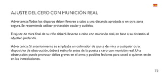 72
AJUSTE DEL CERO CON MUNICIÓN REAL
Advertencia:Todos los disparos deben llevarse a cabo a una distancia aprobada o en otra zona
segura. Se recomienda utilizar protección ocular y auditiva.
El ajuste de mira final de su rifle deberá llevarse a cabo con munición real, en base a su distancia al
objetivo preferida.
Advertencia: Si anteriormente se empleaba un colimador de ajuste de mira o cualquier otro
dispositivo de obstrucción, deberá retirarlo antes de la puesta a cero con munición real. Una
obstrucción puede provocar daños graves en el arma y posibles lesiones para usted o quienes estén
en las inmediaciones.
 
