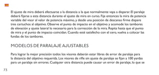 73
El ajuste de mira deberá efectuarse a la distancia a la que normalmente vaya a disparar. El paralaje
deberá fijarse a esta distancia durante el ajuste de mira en curso. Fije entonces la mira de potencia
variable del visor al valor de potencia máximo, y desde una posición de descanso firme dispare
tres cartuchos al objetivo. Observe el punto de impacto en el objetivo y acomode los tambores
de elevación y ajuste lateral lo necesario para la corrección de la mira. Repita hasta que el punto
de mira y el punto de impacto coincidan. Cuando esté satisfecho con el cero, vuelva a colocar las
fundas de los tambores.
MODELOS DE PARALAJE AJUSTABLES
Para lograr la mejor precisión todos los visores deberán estar libres de error de paralaje para
la distancia del objetivo requerida. Los visores de rifle sin ajuste de paralaje se fijan a 100 yardas
para un paralaje sin errores. Cualquier otra distancia puede causar un error de paralaje, lo que se
 