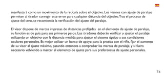 74
manifestará como un movimiento de la retícula sobre el objetivo. Los visores con ajuste de paralaje
permiten al tirador corregir este error para cualquier distancia del objetivo.Tras el proceso de
ajuste del cero, se recomienda la verificación del ajuste del paralaje.
El visor dispone de marcas impresas de distancias prefijadas en el elemento de ajuste de paralaje,
su función es de guía para sus primeros pasos. Los tiradores deberán verificar y ajustar el paralaje
utilizando un objetivo con la distancia medida para ajustar el sistema óptico a sus condiciones
oculares personales. Es mejor utilizar un banco de apoyo para la prueba con el rifle, fijar el aumento
de su visor al ajuste máximo, pasando entonces a comprobar las marcas de paralaje, y si fuera
necesario volviendo a marcar el elemento de ajuste para sus preferencias de ajuste personales.
 