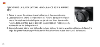 75
FIJACIÓN DE LA RUEDA LATERAL - ENDURANCE 30 SF & AIRMAX
30 SF
1.	Retire la tuerca de enfoque lateral utilizando la llave suministrada.
2.	Localice la rueda lateral y colóquela en las ranuras del eje del enfoque
lateral. La rueda está diseñada para encajar de una única forma en las
ranuras. Esto garantiza que su posición sea correcta en relación con las
marcas del eje del enfoque lateral.
3.	Cuando la rueda lateral esté colocada, vuelva a colocar la tuerca y apriete utilizando la llave.A lo
largo de apretar la tuerca puede causar un funcionamiento rueda lateral para aprovechar.
 