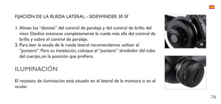 76
FIJACIÓN DE LA RUEDA LATERAL - SIDEWINDER 30 SF
1.	Alinee los “dientes” del control de paralaje y del control de brillo del
visor. Deslice entonces completamente la rueda más allá del control de
brillo y sobre el control de paralaje.
2.	Para leer la escala de la rueda lateral recomendamos utilizar el
“puntero”. Para su instalación, coloque el “puntero” alrededor del tubo
del cuerpo, en la posición que prefiera.
ILUMINACIÓN
El reostato de iluminación está situado en el lateral de la montura o en el
ocular.
 