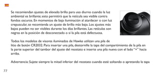 77
Se recomiendan ajustes de elevado brillo para uso diurno cuando la luz
ambiental es brillante; esto permitirá que la retícula sea visible contra
fondos oscuros. En momentos de baja iluminación al atardecer o con luz
crepuscular, se recomienda un ajuste de brillo más bajo. Los ajustes más
bajos pueden no ser visibles durante los días brillantes. Las retículas son
negras en la posición de desconectado o si la pila está defectuosa.
Todos los modelos de visores iluminados de Hawke utilizan una pila de
litio de botón CR2032. Para insertar una pila, destornille la tapa del compartimiento de la pila en
la parte superior del tambor del ajuste del reostato e inserte una pila nueva con el lado “+” hacia
arriba.
Advertencia: Sujete siempre la mitad inferior del reostato cuando esté soltando o apretando la tapa
 