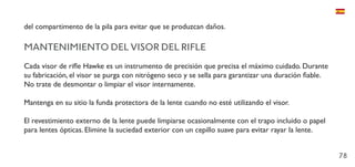 78
del compartimento de la pila para evitar que se produzcan daños.
MANTENIMIENTO DEL VISOR DEL RIFLE
Cada visor de rifle Hawke es un instrumento de precisión que precisa el máximo cuidado. Durante
su fabricación, el visor se purga con nitrógeno seco y se sella para garantizar una duración fiable.
No trate de desmontar o limpiar el visor internamente.
Mantenga en su sitio la funda protectora de la lente cuando no esté utilizando el visor.
El revestimiento externo de la lente puede limpiarse ocasionalmente con el trapo incluido o papel
para lentes ópticas. Elimine la suciedad exterior con un cepillo suave para evitar rayar la lente.
 