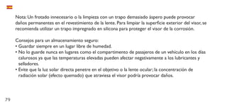 79
Nota: Un frotado innecesario o la limpieza con un trapo demasiado áspero puede provocar
daños permanentes en el revestimiento de la lente. Para limpiar la superficie exterior del visor, se
recomienda utilizar un trapo impregnado en silicona para proteger el visor de la corrosión.
Consejos para un almacenamiento seguro:
•	Guardar siempre en un lugar libre de humedad.
•	No lo guarde nunca en lugares como el compartimento de pasajeros de un vehículo en los días
calurosos ya que las temperaturas elevadas pueden afectar negativamente a los lubricantes y
selladores.
•	Evite que la luz solar directa penetre en el objetivo o la lente ocular; la concentración de
radiación solar (efecto quemado) que atraviesa el visor podría provocar daños.
 