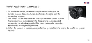 8
TURRET ADJUSTMENT - AIRMAX 30 SF
1.	To unlock the turrets, rotate the lock (located on the top of the
turrets) counter-clockwise. Rotate the lock clockwise to lock the
turrets into position.
2.	The turrets can be reset once the riflescope has been zeroed to make
future adjustment easier. Loosen the three screws on the selected
turret using the allen key provided.The turret can now be rotated to
zero without making any adjustments.
3.	When the turret is in position, use the allen key to re-tighten the screws (be careful not to over
tighten).
 