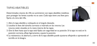 80
TAPAS ABATIBLES
Determinados visores de rifle se suministran con tapas abatibles metálicas
para proteger las lentes cuando no se usen. Cada tapa tiene una llave para
fijarla a la mira del rifle.
1.	Abra la tapa abatible y colóquela en el ángulo deseado.
2.	Localice la llave del tamaño correcto e insértela en las ranuras. Las
ranuras están situadas en la rosca interna de las tapas.
3.	Gire la llave hasta que la tapa esté fijada con seguridad en su posición. Si la tapa no está en la
posición correcta, afloje ligeramente y ajuste la posición.
4.	La resistencia a la abertura y cierre de la tapa abatible puede ajustarse aflojando o apretando el
tornillo en la bisagra.
 