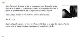 81
Nota:Asegúrese de que el ocular se ha ajustado antes de instalar la tapa
abatible en el ocular. La tapa puede no acabar en la posición deseada si el
ocular se ajusta después de que se haya montado la tapa abatible.
Nota: La tapa abatible puede instalarse también en el parasol.
PARASOL
El parasol puede sujetarse al visor de rifle atornillándolo en la rosca del objetivo. Pueden
combinarse varios parasoles para conseguir un parasol más grande.
 