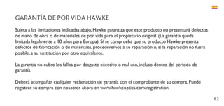 82
GARANTÍA DE POR VIDA HAWKE
Sujeta a las limitaciones indicadas abajo, Hawke garantiza que este producto no presentará defectos
de mano de obra o de materiales de por vida para el propietario original. (La garantía queda
limitada legalmente a 10 años para Europa). Si se comprueba que su producto Hawke presenta
defectos de fabricación o de materiales, procederemos a su reparación o, si la reparación no fuera
posible, a su sustitución por otro equivalente.
La garantía no cubre los fallos por desgaste excesivo o mal uso, incluso dentro del periodo de
garantía.
Deberá acompañar cualquier reclamación de garantía con el comprobante de su compra. Puede
registrar su compra con nosotros ahora en www.hawkeoptics.com/registration
 