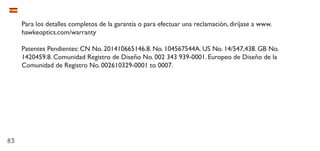 83
Para los detalles completos de la garantía o para efectuar una reclamación, diríjase a www.
hawkeoptics.com/warranty
Patentes Pendientes: CN No. 201410665146.8. No. 104567544A. US No. 14/547,438. GB No.
1420459.8. Comunidad Registro de Diseño No. 002 343 939-0001. Europeo de Diseño de la
Comunidad de Registro No. 002610329-0001 to 0007.
 