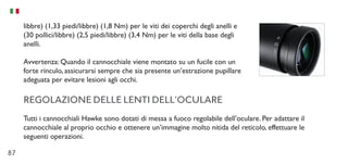 87
libbre) (1,33 piedi/libbre) (1,8 Nm) per le viti dei coperchi degli anelli e
(30 pollici/libbre) (2,5 piedi/libbre) (3,4 Nm) per le viti della base degli
anelli.
Avvertenza: Quando il cannocchiale viene montato su un fucile con un
forte rinculo, assicurarsi sempre che sia presente un’estrazione pupillare
adeguata per evitare lesioni agli occhi.
REGOLAZIONE DELLE LENTI DELL’OCULARE
Tutti i cannocchiali Hawke sono dotati di messa a fuoco regolabile dell’oculare. Per adattare il
cannocchiale al proprio occhio e ottenere un’immagine molto nitida del reticolo, effettuare le
seguenti operazioni.
 