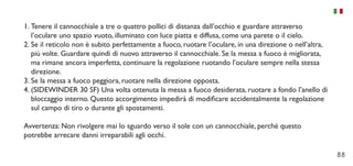 88
1.	Tenere il cannocchiale a tre o quattro pollici di distanza dall’occhio e guardare attraverso
l’oculare uno spazio vuoto, illuminato con luce piatta e diffusa, come una parete o il cielo.
2.	Se il reticolo non è subito perfettamente a fuoco, ruotare l’oculare, in una direzione o nell’altra,
più volte. Guardare quindi di nuovo attraverso il cannocchiale. Se la messa a fuoco è migliorata,
ma rimane ancora imperfetta, continuare la regolazione ruotando l’oculare sempre nella stessa
direzione.
3.	Se la messa a fuoco peggiora, ruotare nella direzione opposta.
4.	(SIDEWINDER 30 SF) Una volta ottenuta la messa a fuoco desiderata, ruotare a fondo l’anello di
bloccaggio interno. Questo accorgimento impedirà di modificare accidentalmente la regolazione
sul campo di tiro o durante gli spostamenti.
Avvertenza: Non rivolgere mai lo sguardo verso il sole con un cannocchiale, perché questo
potrebbe arrecare danni irreparabili agli occhi.
 