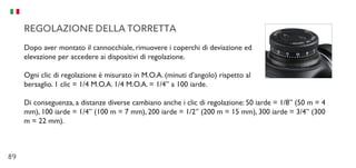 89
REGOLAZIONE DELLA TORRETTA
Dopo aver montato il cannocchiale, rimuovere i coperchi di deviazione ed
elevazione per accedere ai dispositivi di regolazione.
Ogni clic di regolazione è misurato in M.O.A. (minuti d’angolo) rispetto al
bersaglio. 1 clic = 1/4 M.O.A. 1/4 M.O.A. = 1/4” a 100 iarde.
Di conseguenza, a distanze diverse cambiano anche i clic di regolazione: 50 iarde = 1/8” (50 m = 4
mm), 100 iarde = 1/4” (100 m = 7 mm), 200 iarde = 1/2” (200 m = 15 mm), 300 iarde = 3/4” (300
m = 22 mm).
 