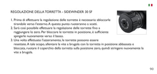 90
REGOLAZIONE DELLA TORRETTA - SIDEWINDER 30 SF
1.	Prima di effettuare la regolazione delle torrette è necessario sbloccarle
tirandole verso l’esterno.A questo punto ruoteranno a scatti.
2.	Sarà così possibile effettuare la regolazione delle torrette fino a
raggiungere lo zero. Per bloccare le torrette in posizione, è sufficiente
spingerle nuovamente verso il basso.
3.	Una volta effettuato l’azzeramento, le torrette possono essere
resettate.A tale scopo, allentare la vite a brugola con la torretta in posizione abbassata e
bloccata, ruotare il coperchio della torretta sulla posizione zero, quindi stringere nuovamente la
vite a brugola.
 