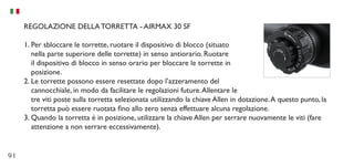 91
REGOLAZIONE DELLA TORRETTA - AIRMAX 30 SF
1.	Per sbloccare le torrette, ruotare il dispositivo di blocco (situato
nella parte superiore delle torrette) in senso antiorario. Ruotare
il dispositivo di blocco in senso orario per bloccare le torrette in
posizione.
2.	Le torrette possono essere resettate dopo l’azzeramento del
cannocchiale, in modo da facilitare le regolazioni future.Allentare le
tre viti poste sulla torretta selezionata utilizzando la chiave Allen in dotazione.A questo punto, la
torretta può essere ruotata fino allo zero senza effettuare alcuna regolazione.
3.	Quando la torretta è in posizione, utilizzare la chiave Allen per serrare nuovamente le viti (fare
attenzione a non serrare eccessivamente).
 