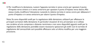 93
4.	Per modificare la deviazione, ruotare l’apposita torretta in senso orario per spostare il punto
d’impatto verso sinistra e in senso antiorario per spostare il punto d’impatto verso destra.Allo
stesso modo, modificare l’elevazione ruotando la relativa torretta in senso orario per abbassare il
punto d’impatto e in senso antiorario per alzare il punto d’impatto.
Nota: Se sono disponibili anelli per la regolazione della deviazione, utilizzarli per effettuare le
principali correzioni della deviazione. In particolari situazioni di tiro, ad esempio se si utilizza
una carabina ad aria compressa a distanza ravvicinata e non sono disponibili appositi anelli per la
regolazione della deviazione, potrebbe essere necessario spessorare gli anelli. Con le torrette di
regolazione del cannocchiale sarà possibile effettuare solo un’ultima modifica per una maggiore
precisione.
 