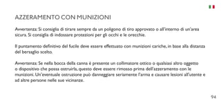 94
AZZERAMENTO CON MUNIZIONI
Avvertenza: Si consiglia di tirare sempre da un poligono di tiro approvato o all’interno di un’area
sicura. Si consiglia di indossare protezioni per gli occhi e le orecchie.
Il puntamento definitivo del fucile deve essere effettuato con munizioni cariche, in base alla distanza
del bersaglio scelto.
Avvertenza: Se nella bocca della canna è presente un collimatore ottico o qualsiasi altro oggetto
o dispositivo che possa ostruirla, questo deve essere rimosso prima dell’azzeramento con le
munizioni. Un’eventuale ostruzione può danneggiare seriamente l’arma e causare lesioni all’utente e
ad altre persone nelle sue vicinanze.
 