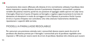 95
Il puntamento deve essere effettuato alla distanza di tiro normalmente utilizzata. Il parallasse deve
essere impostato a questa distanza durante il puntamento. Impostare i cannocchiali a potenza
variabile alla potenza massima, quindi da una posizione di appoggio stabile sparare tre colpi verso
il bersaglio. Osservare il punto d’impatto sul bersaglio e regolare opportunamente le torrette di
deviazione ed elevazione in modo da correggere la mira. Ripetere la procedura finché il punto
di mira e il punto d’impatto non coincidono. Una volta ottenuto l’azzeramento desiderato,
riposizionare i coperchi delle torrette.
MODELLI A PARALLASSE REGOLABILE
Per assicurare una precisione ottimale, tutti i cannocchiali devono essere esenti da errori di
parallasse alla distanza prevista per il bersaglio. I cannocchiali privi di parallasse regolabile sono
impostati a 100 iarde per essere esenti da errore di parallasse. Qualsiasi altra distanza può causare
 