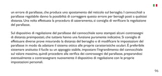 96
un errore di parallasse, che produce uno spostamento del reticolo sul bersaglio. I cannocchiali a
parallasse regolabile danno la possibilità di correggere questo errore per bersagli posti a qualsiasi
distanza. Una volta effettuata la procedura di azzeramento, si consiglia di verificare la regolazione
del parallasse.
Sul dispositivo di regolazione del parallasse del cannocchiale sono stampati alcuni contrassegni
di distanza preimpostati, che tuttavia hanno una funzione puramente indicativa. Si consiglia di
effettuare diverse prove misurando la distanza del bersaglio e di modificare le impostazioni del
parallasse in modo da adattare il sistema ottico alle proprie caratteristiche oculari. È preferibile
sistemare anzitutto il fucile su un appoggio stabile, impostare l’ingrandimento del cannocchiale
sul valore massimo, quindi procedere alla verifica dei contrassegni del parallasse, preparandosi
eventualmente a contrassegnare nuovamente il dispositivo di regolazione con le proprie
impostazioni personali.
 